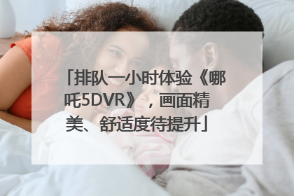 排队一小时体验《哪吒5DVR》，画面精美、舒适度待提升