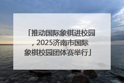 推动国际象棋进校园，2025济南市国际象棋校园团体赛举行