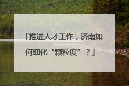 推进人才工作，济南如何细化“颗粒度”？