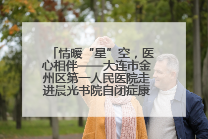 情暖“星”空，医心相伴——大连市金州区第一人民医院走进晨光书院自闭症康复服务中心