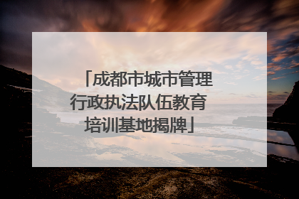 成都市城市管理行政执法队伍教育培训基地揭牌