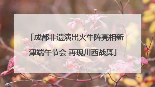 成都非遗演出火牛阵亮相新津端午节会 再现川西战舞