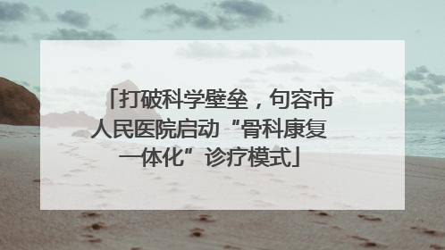 打破科学壁垒，句容市人民医院启动“骨科康复一体化”诊疗模式