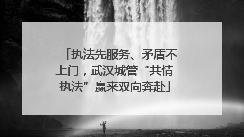 执法先服务、矛盾不上门，武汉城管“共情执法”赢来双向奔赴