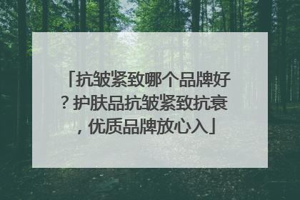抗皱紧致哪个品牌好？护肤品抗皱紧致抗衰，优质品牌放心入