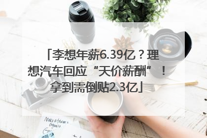 李想年薪6.39亿？理想汽车回应“天价薪酬”！拿到需倒贴2.3亿