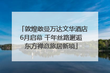 敦煌敢曼万达文华酒店6月启幕 千年丝路邂逅东方禅意旅居新境