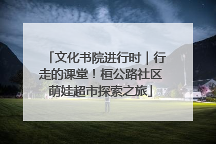 文化书院进行时｜行走的课堂！桓公路社区萌娃超市探索之旅