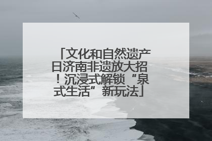 文化和自然遗产日济南非遗放大招！沉浸式解锁“泉式生活”新玩法