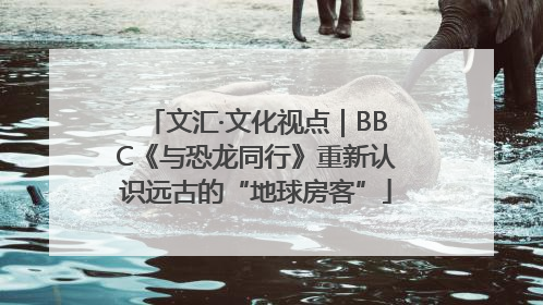 文汇·文化视点｜BBC《与恐龙同行》重新认识远古的“地球房客”