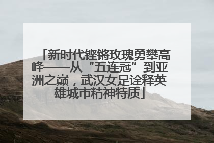 新时代铿锵玫瑰勇攀高峰——从“五连冠”到亚洲之巅，武汉女足诠释英雄城市精神特质
