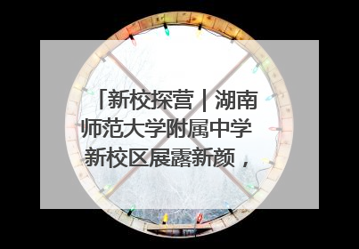 新校探营｜湖南师范大学附属中学新校区展露新颜，9月开学迎新