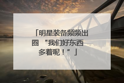 明星装备频频出圈 “我们好东西多着呢！”