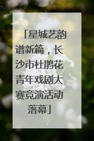星城艺韵谱新篇，长沙市杜鹃花青年戏剧大赛竞演活动落幕