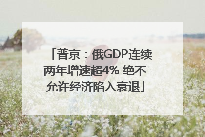 普京：俄GDP连续两年增速超4% 绝不允许经济陷入衰退