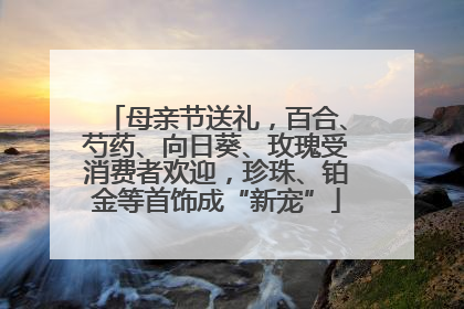 母亲节送礼，百合、芍药、向日葵、玫瑰受消费者欢迎，珍珠、铂金等首饰成“新宠”