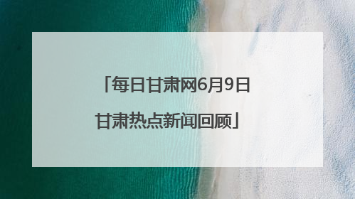 每日甘肃网6月9日甘肃热点新闻回顾