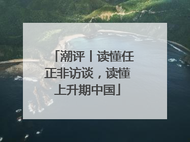 潮评丨读懂任正非访谈，读懂上升期中国