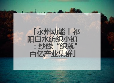 永州动能丨祁阳白水纺织小镇：纱线“织就”百亿产业集群