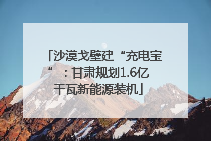 沙漠戈壁建“充电宝”：甘肃规划1.6亿千瓦新能源装机