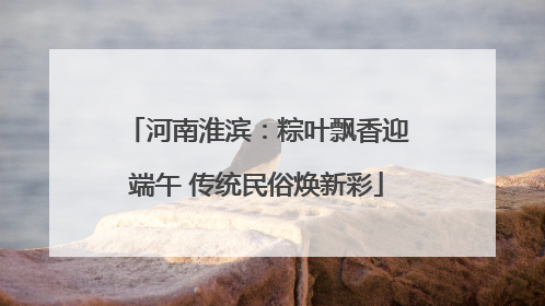 河南淮滨：粽叶飘香迎端午 传统民俗焕新彩