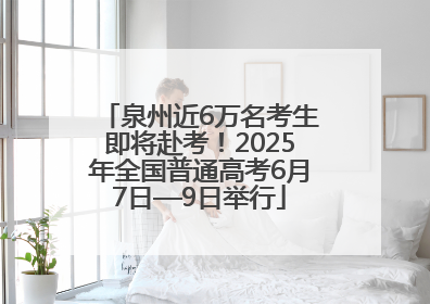 泉州近6万名考生即将赴考！2025年全国普通高考6月7日—9日举行