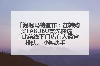 泡泡玛特宣布：在韩购买LABUBU需先抽选！此前线下门店有人通宵排队、吵架动手