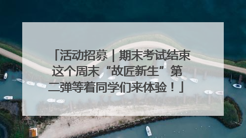 活动招募｜期末考试结束 这个周末“故匠新生”第二弹等着同学们来体验！