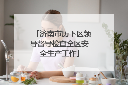 济南市历下区领导督导检查全区安全生产工作