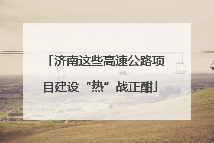 济南这些高速公路项目建设“热”战正酣