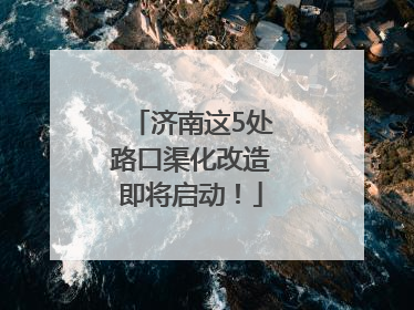 济南这5处路口渠化改造即将启动！
