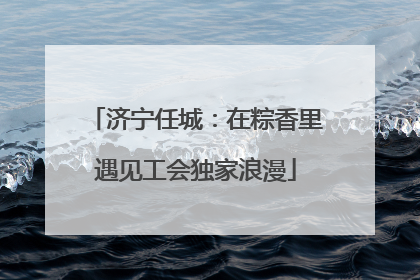 济宁任城：在粽香里遇见工会独家浪漫
