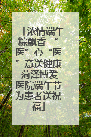 浓情端午粽飘香 “医”心“医”意送健康 菏泽博爱医院端午节为患者送祝福