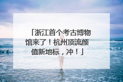 浙江首个考古博物馆来了！杭州顶流颜值新地标，冲！