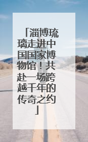 淄博琉璃走进中国国家博物馆！共赴一场跨越千年的传奇之约