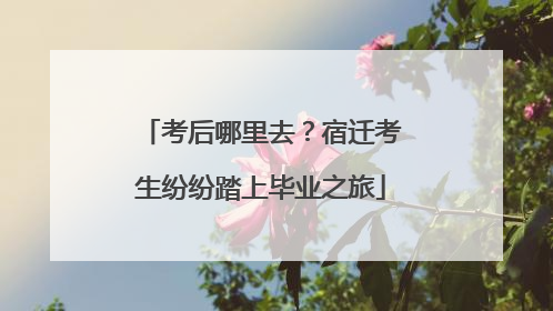 考后哪里去？宿迁考生纷纷踏上毕业之旅