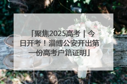聚焦2025高考｜今日开考！淄博公安开出第一份高考户籍证明