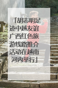 胡志明足迹中越友谊广西红色旅游线路推介活动在越南河内举行