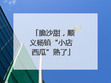 脆沙甜，顺义杨镇“小店西瓜”熟了