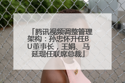 腾讯视频调整管理架构：孙忠怀升任BU董事长，王娟、马延琨任联席总裁