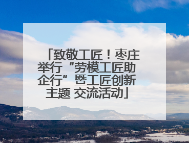 致敬工匠！枣庄举行“劳模工匠助企行”暨工匠创新主题 交流活动