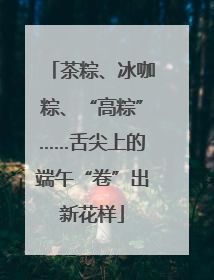 茶粽、冰咖粽、“高粽”……舌尖上的端午“卷”出新花样
