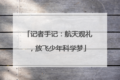 记者手记：航天观礼，放飞少年科学梦