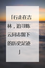 行走在吉林，追寻陈云同志留下的历史足迹