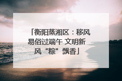 衡阳蒸湘区：移风易俗过端午 文明新风“粽”飘香