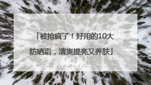 被抢疯了！好用的10大防晒霜，清爽提亮又养肤