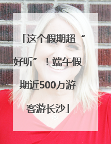 这个假期超“好听”！端午假期近500万游客游长沙