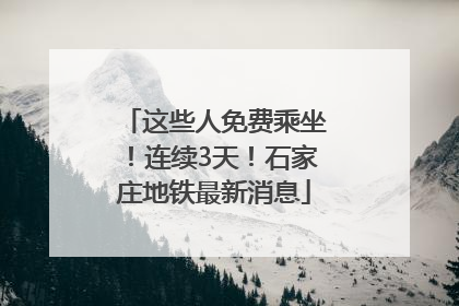 这些人免费乘坐！连续3天！石家庄地铁最新消息
