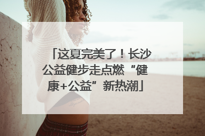 这夏完美了！长沙公益健步走点燃“健康+公益”新热潮
