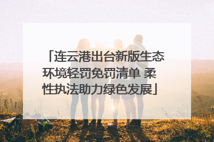 连云港出台新版生态环境轻罚免罚清单 柔性执法助力绿色发展